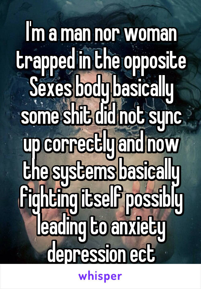 I'm a man nor woman trapped in the opposite Sexes body basically some shit did not sync up correctly and now the systems basically fighting itself possibly leading to anxiety depression ect