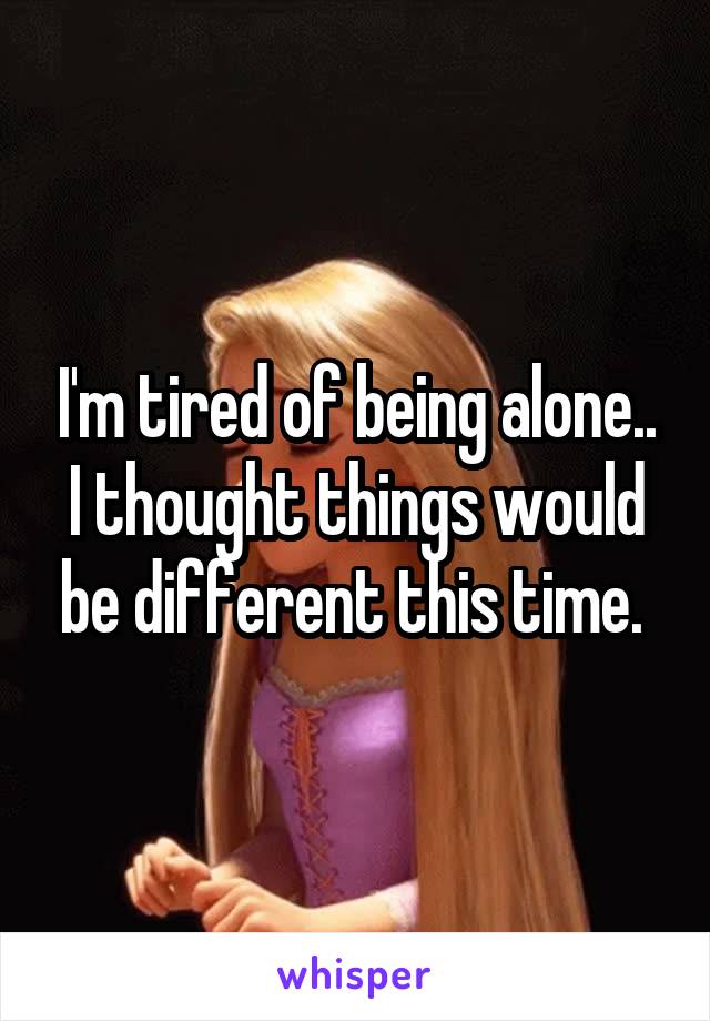 I'm tired of being alone.. I thought things would be different this time. 