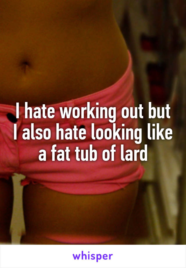 I hate working out but I also hate looking like a fat tub of lard