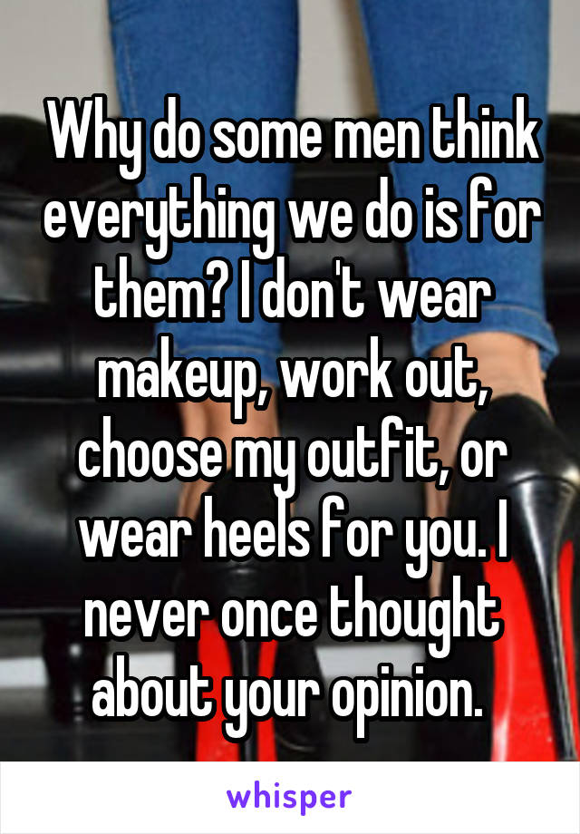 Why do some men think everything we do is for them? I don't wear makeup, work out, choose my outfit, or wear heels for you. I never once thought about your opinion. 