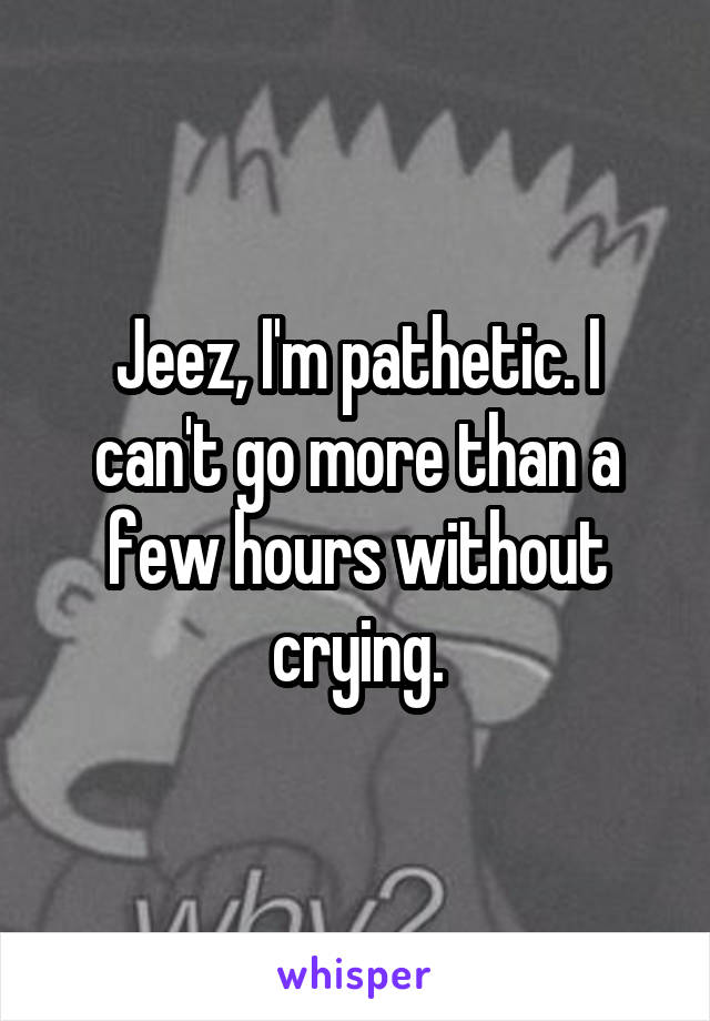 Jeez, I'm pathetic. I can't go more than a few hours without crying.