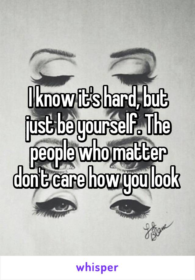 I know it's hard, but just be yourself. The people who matter don't care how you look 