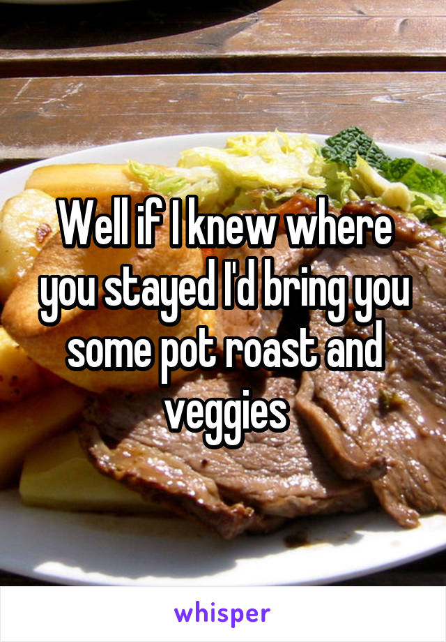 Well if I knew where you stayed I'd bring you some pot roast and veggies