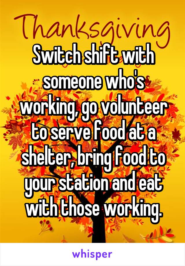 Switch shift with someone who's working, go volunteer to serve food at a shelter, bring food to your station and eat with those working.