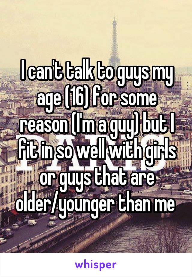 I can't talk to guys my age (16) for some reason (I'm a guy) but I fit in so well with girls or guys that are older/younger than me 