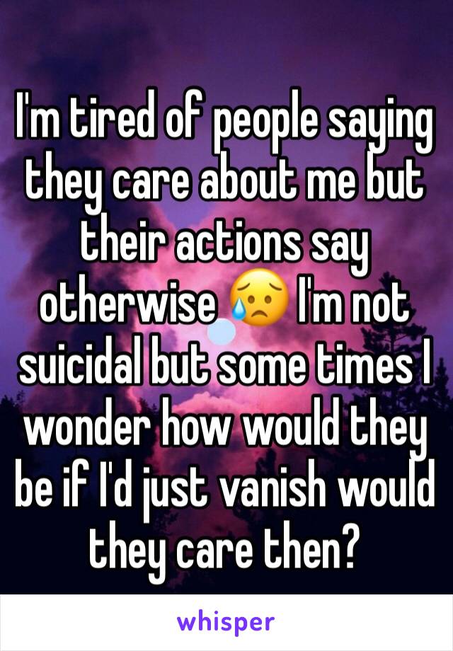 I'm tired of people saying they care about me but their actions say otherwise 😥 I'm not suicidal but some times I wonder how would they be if I'd just vanish would they care then?