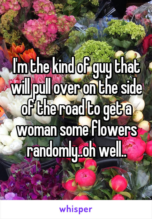 I'm the kind of guy that will pull over on the side of the road to get a woman some flowers randomly..oh well..