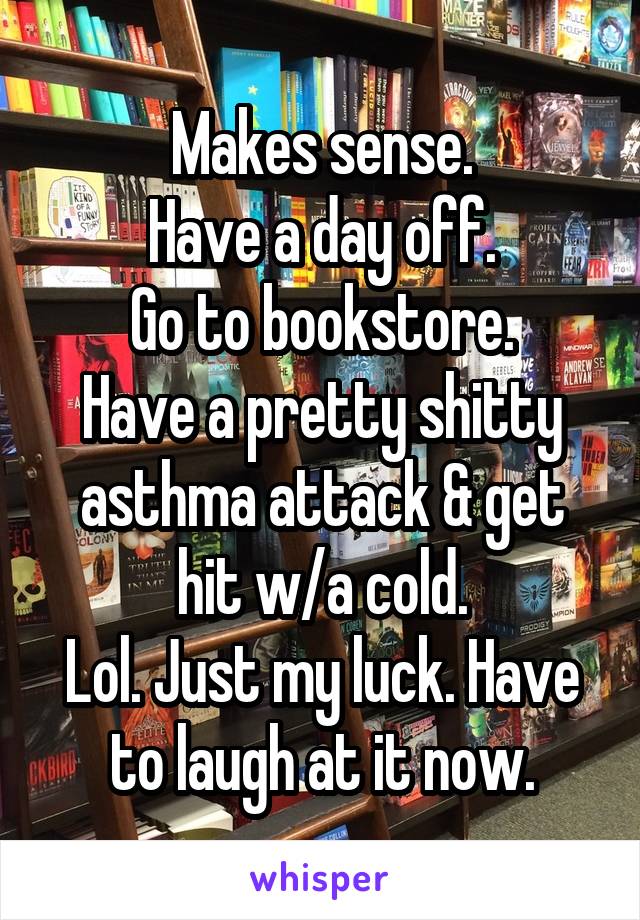 Makes sense.
Have a day off.
Go to bookstore.
Have a pretty shitty asthma attack & get hit w/a cold.
Lol. Just my luck. Have to laugh at it now.