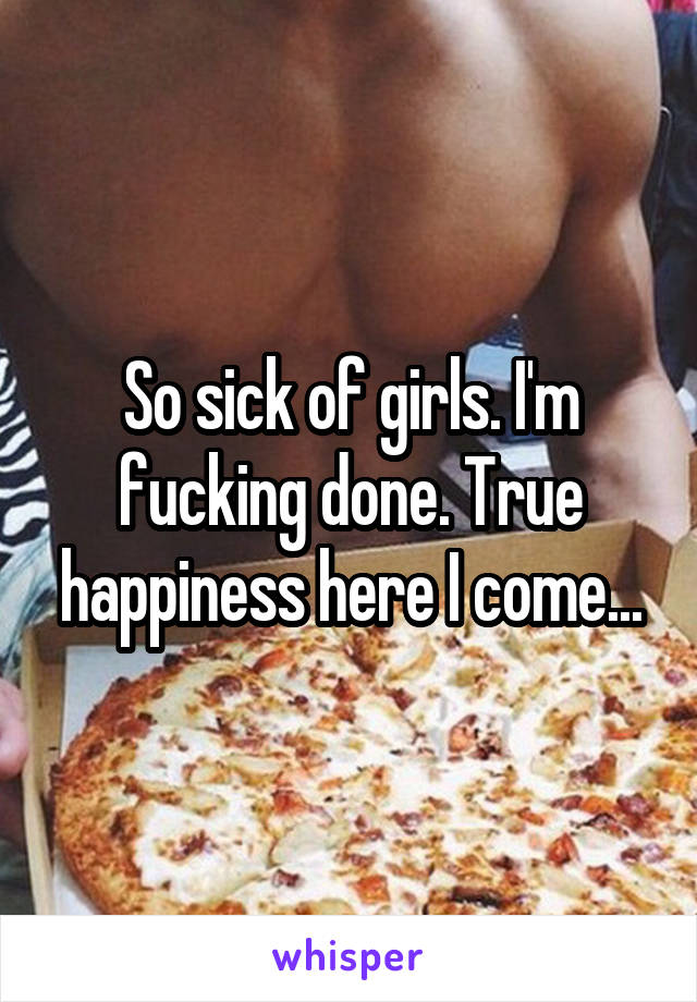 So sick of girls. I'm fucking done. True happiness here I come...