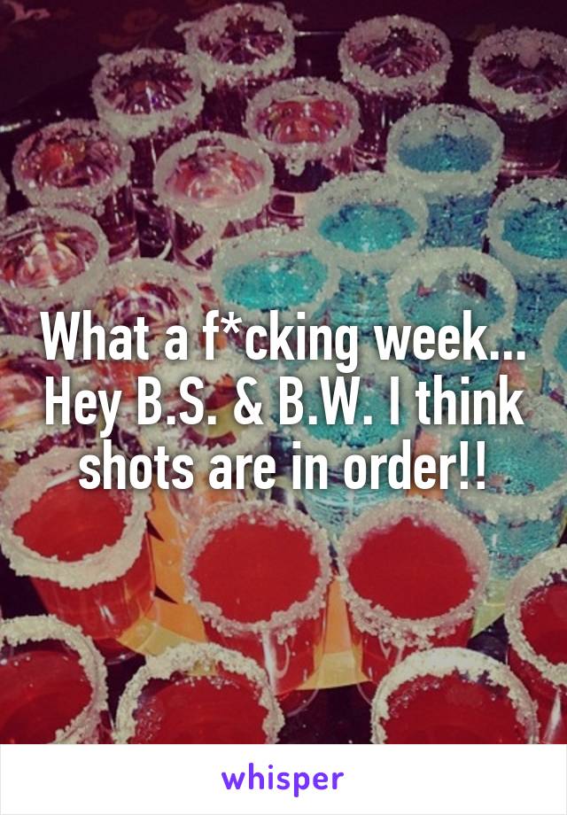 What a f*cking week... Hey B.S. & B.W. I think shots are in order!!