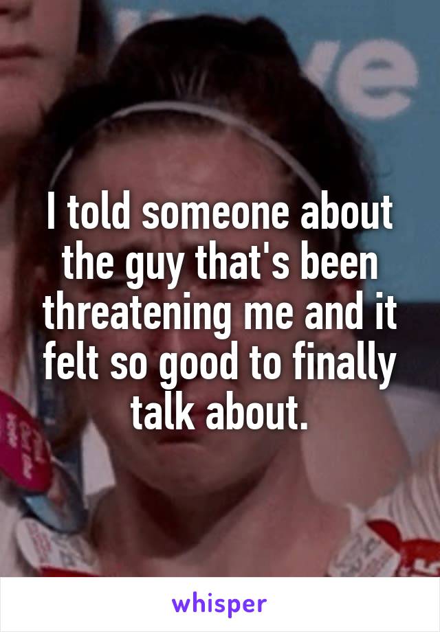 I told someone about the guy that's been threatening me and it felt so good to finally talk about.