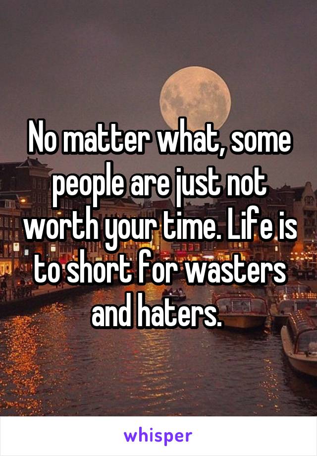 No matter what, some people are just not worth your time. Life is to short for wasters and haters. 