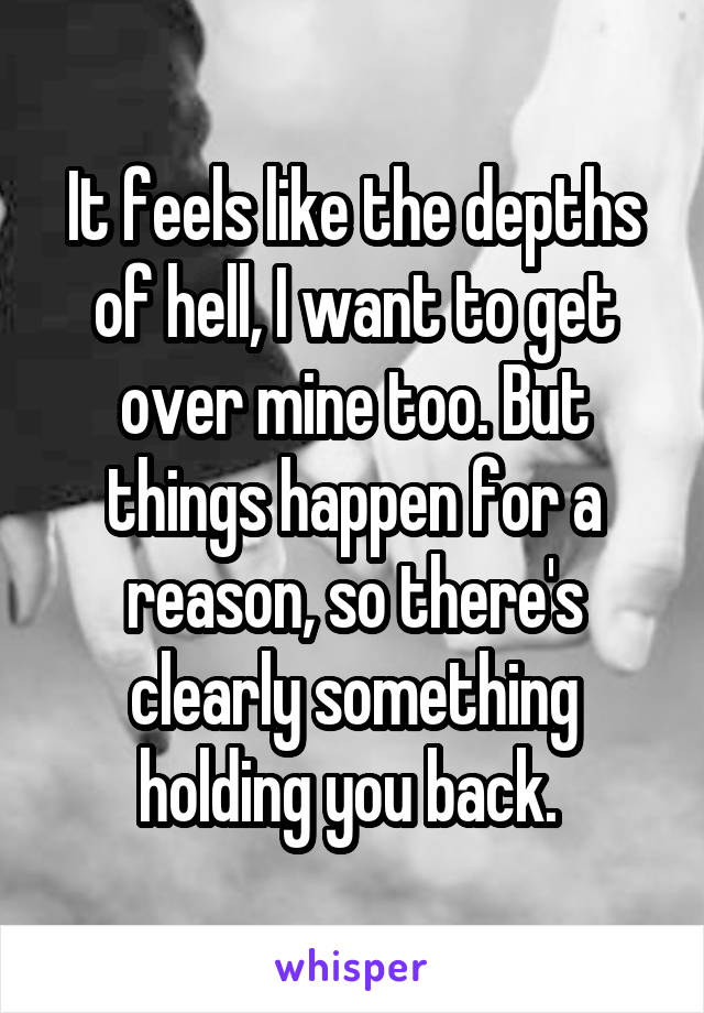 It feels like the depths of hell, I want to get over mine too. But things happen for a reason, so there's clearly something holding you back. 