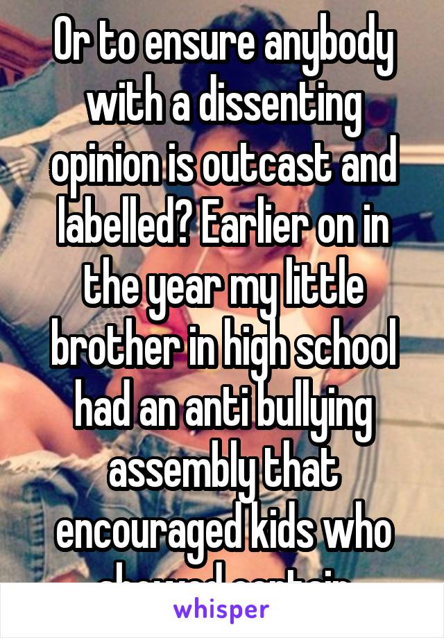 Or to ensure anybody with a dissenting opinion is outcast and labelled? Earlier on in the year my little brother in high school had an anti bullying assembly that encouraged kids who showed certain