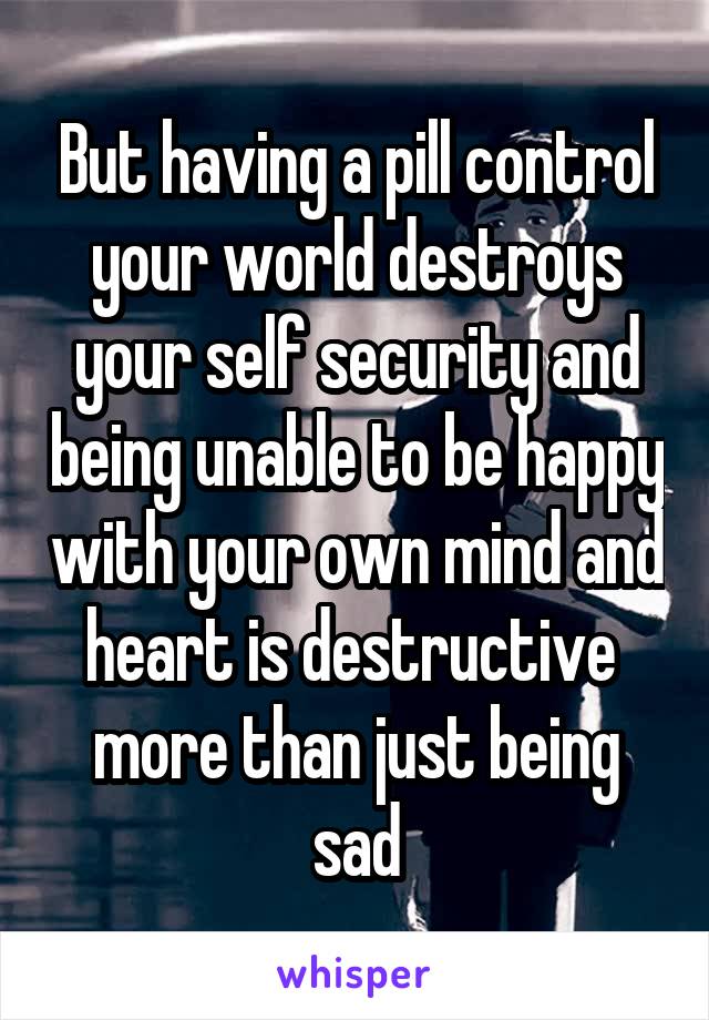 But having a pill control your world destroys your self security and being unable to be happy with your own mind and heart is destructive  more than just being sad