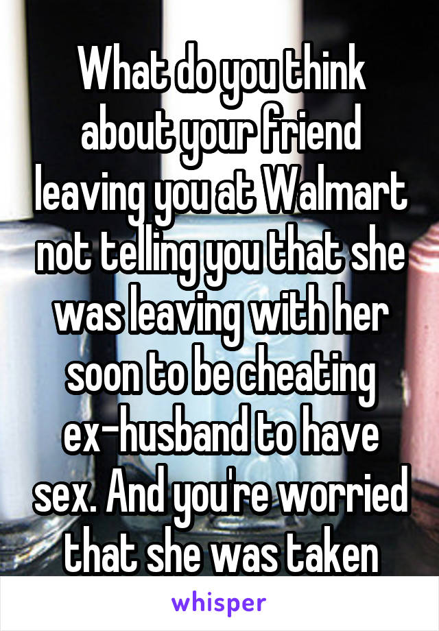 What do you think about your friend leaving you at Walmart not telling you that she was leaving with her soon to be cheating ex-husband to have sex. And you're worried that she was taken