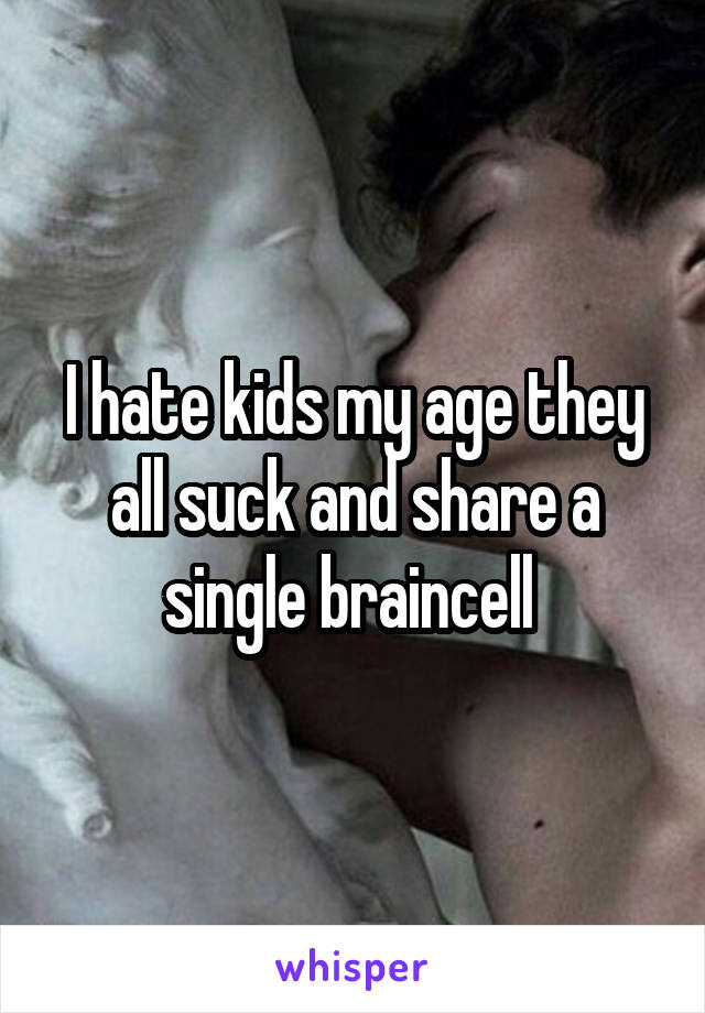 I hate kids my age they all suck and share a single braincell 