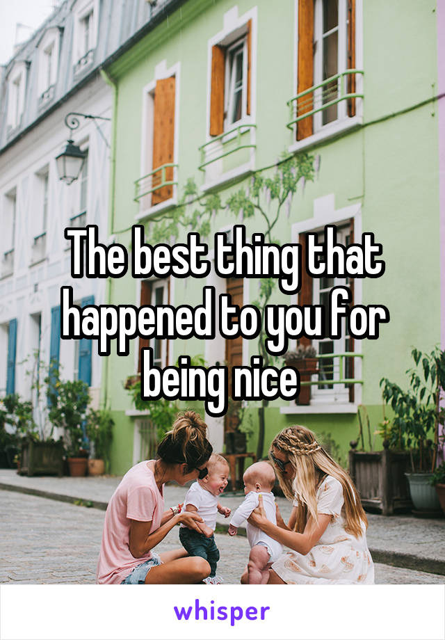 The best thing that happened to you for being nice 