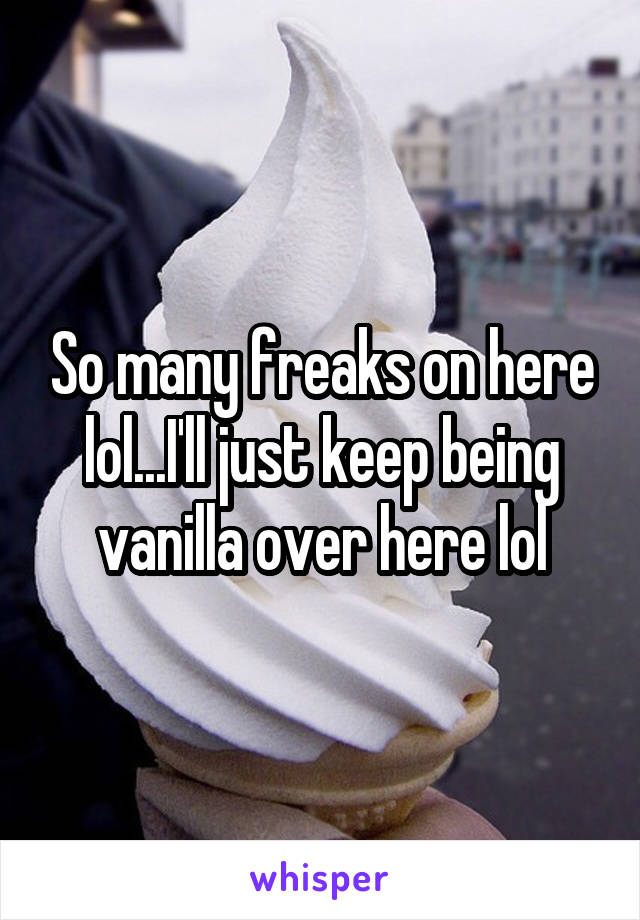 So many freaks on here lol...I'll just keep being vanilla over here lol