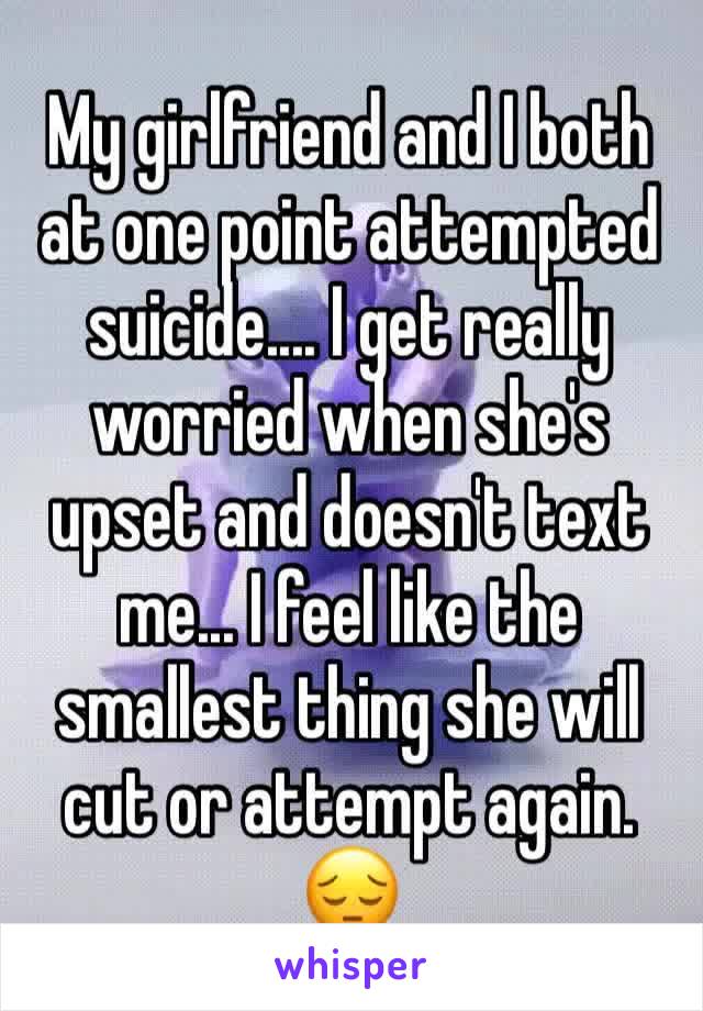 My girlfriend and I both at one point attempted suicide.... I get really worried when she's upset and doesn't text me... I feel like the smallest thing she will cut or attempt again. 😔