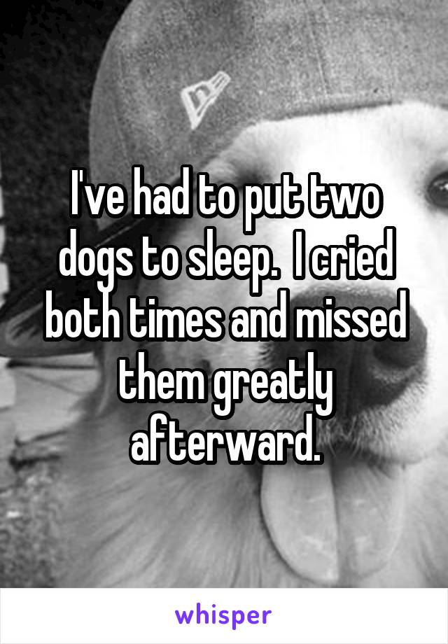 I've had to put two dogs to sleep.  I cried both times and missed them greatly afterward.