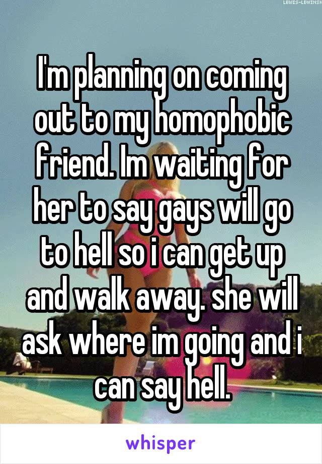 I'm planning on coming out to my homophobic friend. Im waiting for her to say gays will go to hell so i can get up and walk away. she will ask where im going and i can say hell.