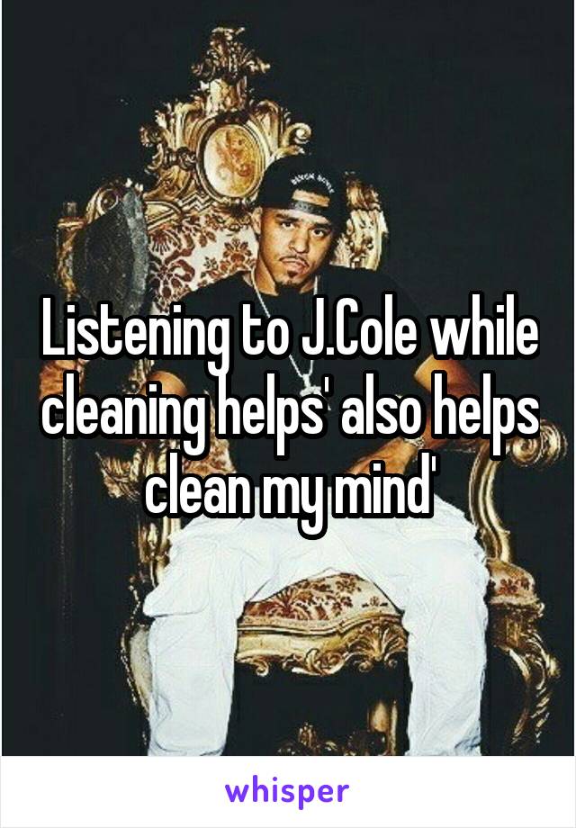 Listening to J.Cole while cleaning helps' also helps clean my mind'