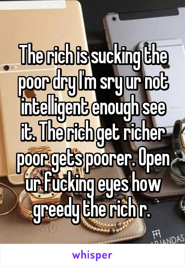 The rich is sucking the poor dry I'm sry ur not intelligent enough see it. The rich get richer poor gets poorer. Open ur fucking eyes how greedy the rich r. 