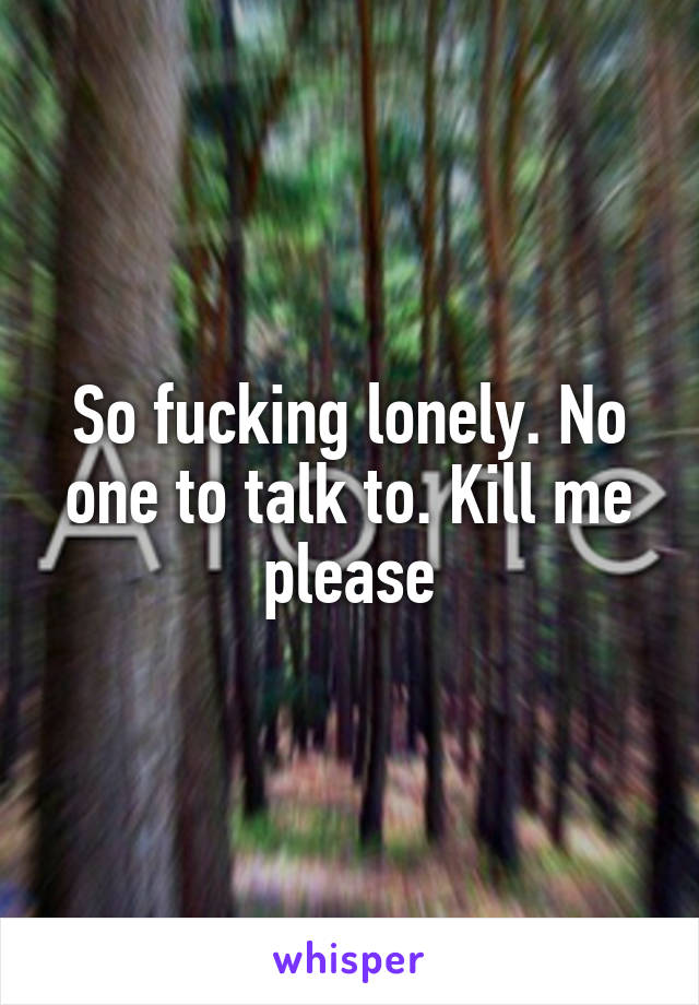 So fucking lonely. No one to talk to. Kill me please