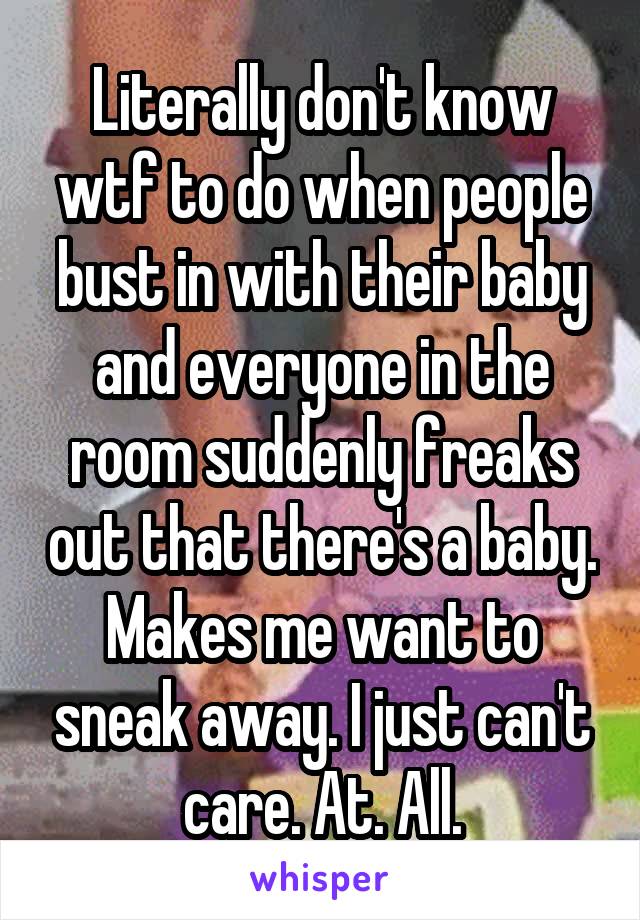 Literally don't know wtf to do when people bust in with their baby and everyone in the room suddenly freaks out that there's a baby. Makes me want to sneak away. I just can't care. At. All.