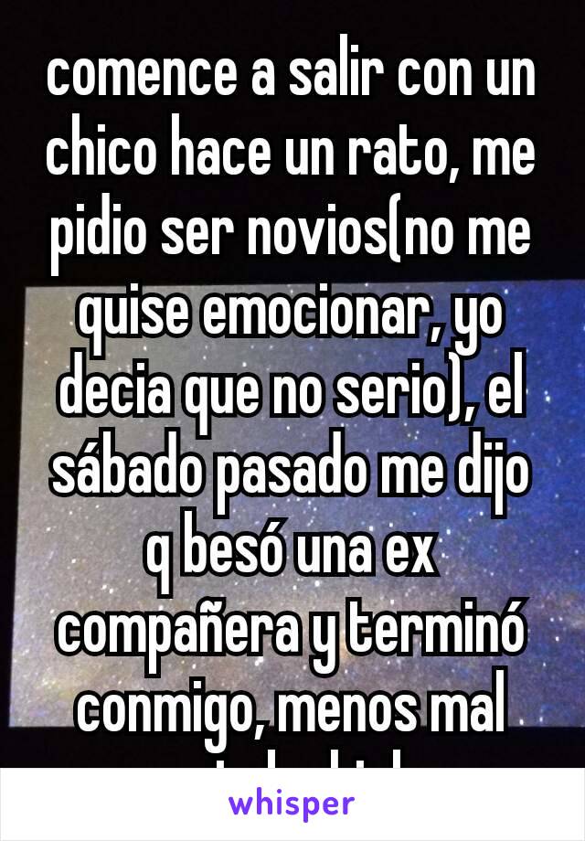 comence a salir con un chico hace un rato, me pidio ser novios(no me quise emocionar, yo decia que no serio), el sábado pasado me dijo q besó una ex compañera y terminó conmigo, menos mal estaba high