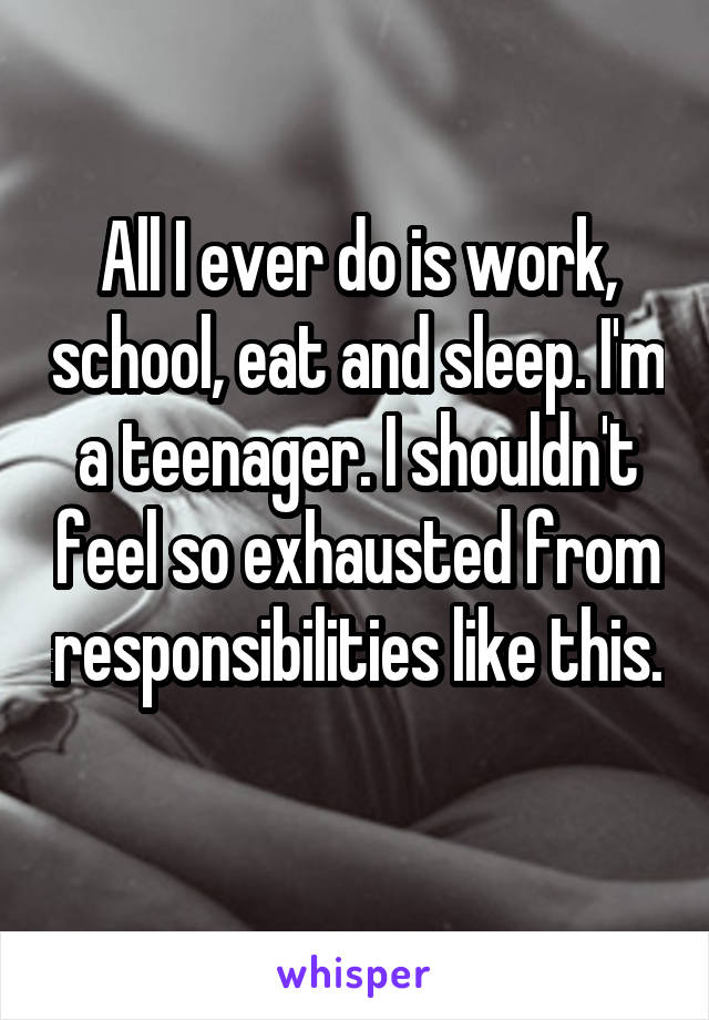 All I ever do is work, school, eat and sleep. I'm a teenager. I shouldn't feel so exhausted from responsibilities like this. 