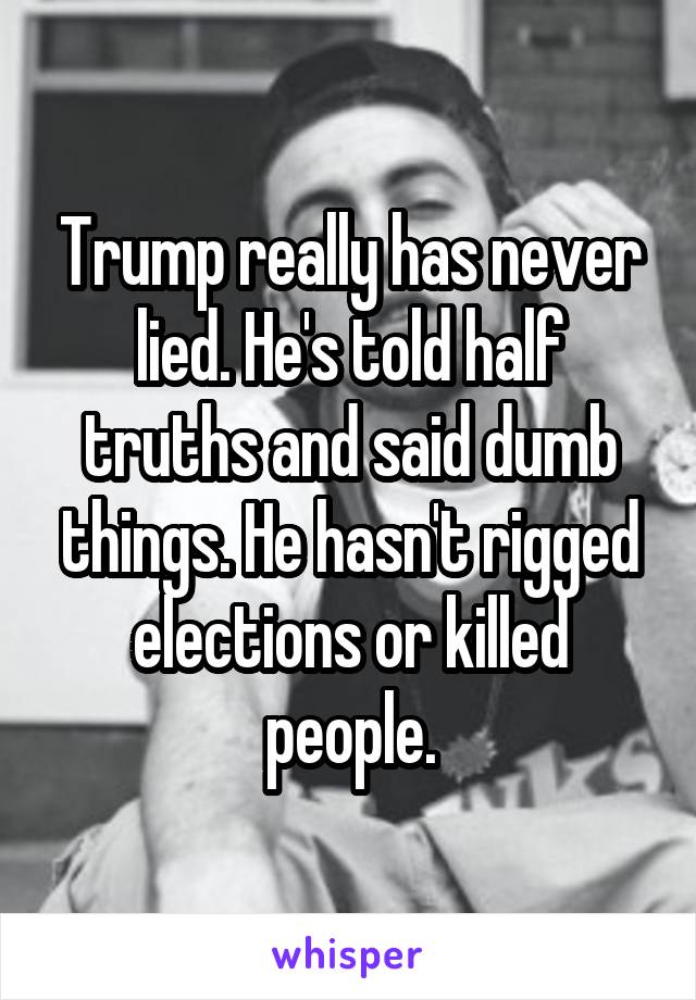 Trump really has never lied. He's told half truths and said dumb things. He hasn't rigged elections or killed people.