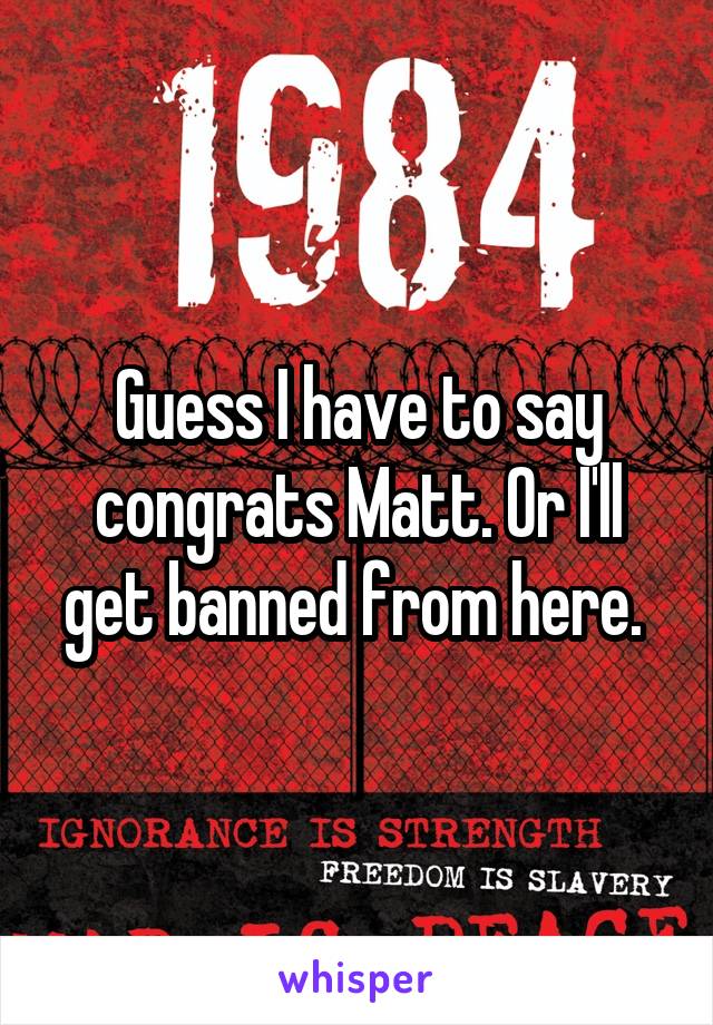 Guess I have to say congrats Matt. Or I'll get banned from here. 