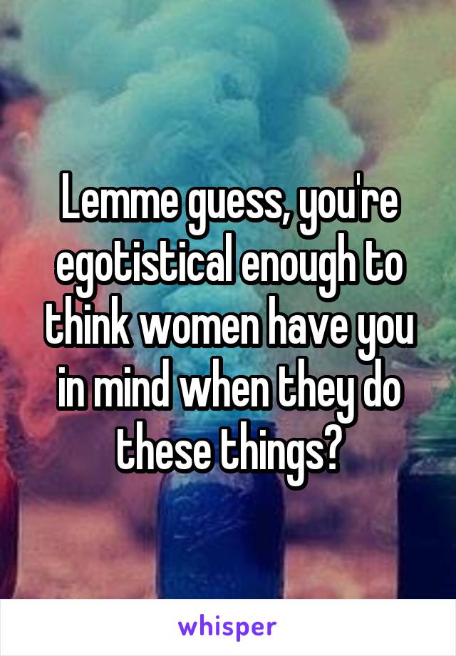 Lemme guess, you're egotistical enough to think women have you in mind when they do these things?