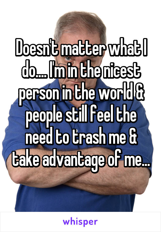 Doesn't matter what I do.... I'm in the nicest person in the world & people still feel the need to trash me & take advantage of me... 