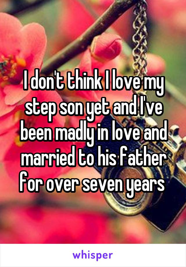 I don't think I love my step son yet and I've been madly in love and married to his father for over seven years 