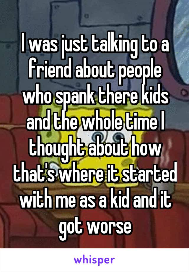 I was just talking to a friend about people who spank there kids and the whole time I thought about how that's where it started with me as a kid and it got worse