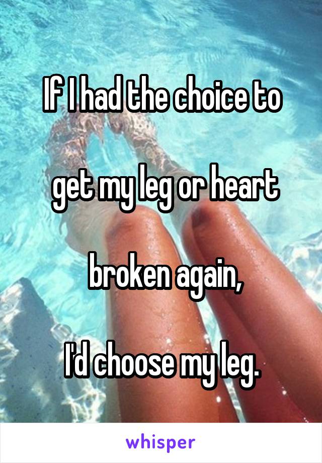 If I had the choice to

 get my leg or heart

 broken again,

I'd choose my leg.