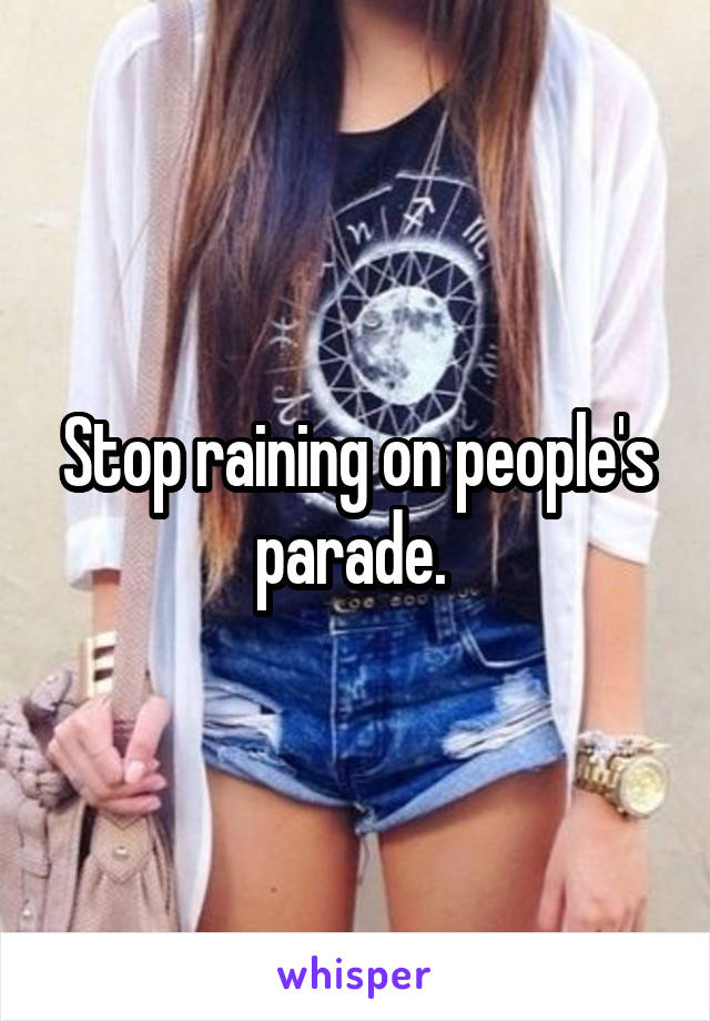 Stop raining on people's parade. 