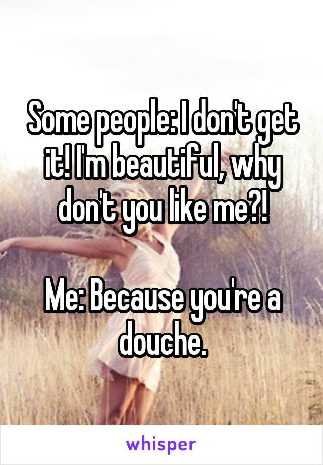 Some people: I don't get it! I'm beautiful, why don't you like me?!

Me: Because you're a douche.