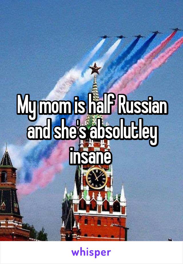 My mom is half Russian and she's absolutley insane 