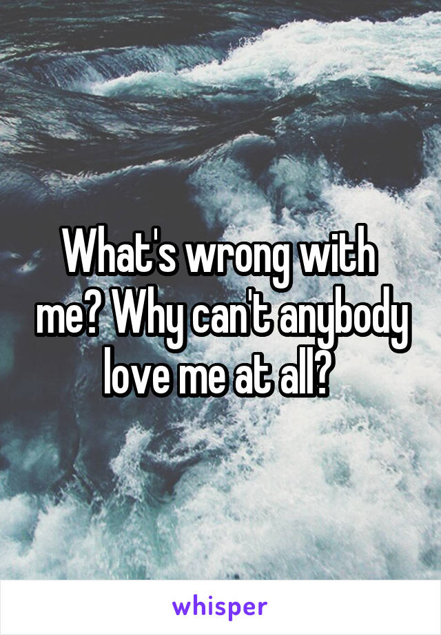 What's wrong with  me? Why can't anybody love me at all? 