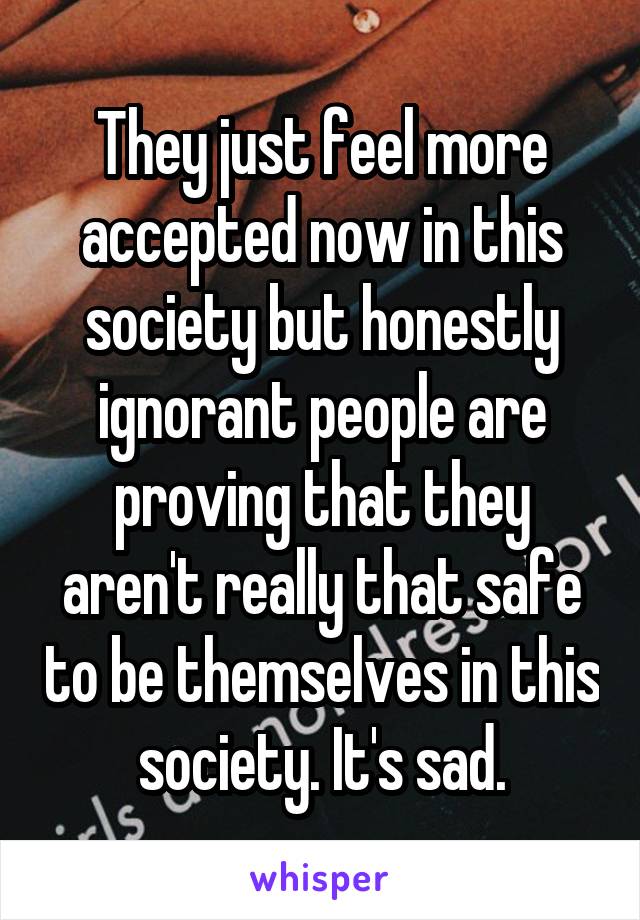 They just feel more accepted now in this society but honestly ignorant people are proving that they aren't really that safe to be themselves in this society. It's sad.