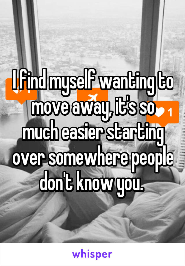 I find myself wanting to move away, it's so much easier starting over somewhere people don't know you. 