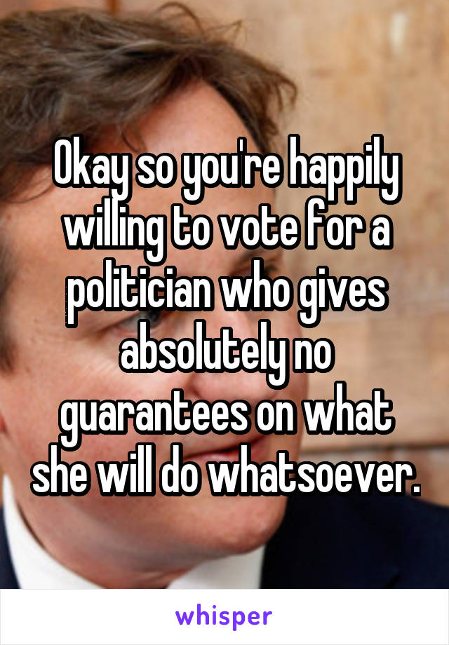 Okay so you're happily willing to vote for a politician who gives absolutely no guarantees on what she will do whatsoever.