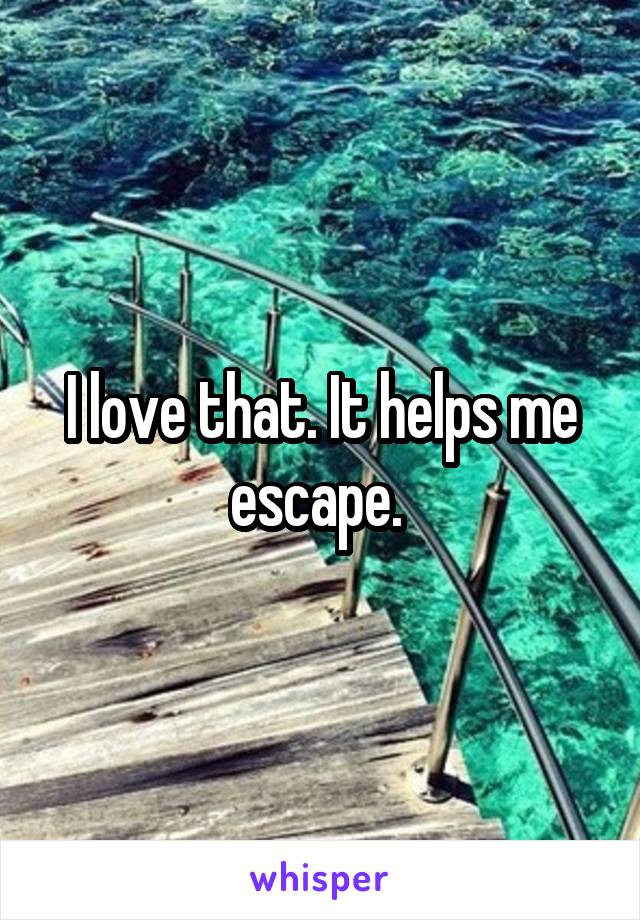 I love that. It helps me escape. 