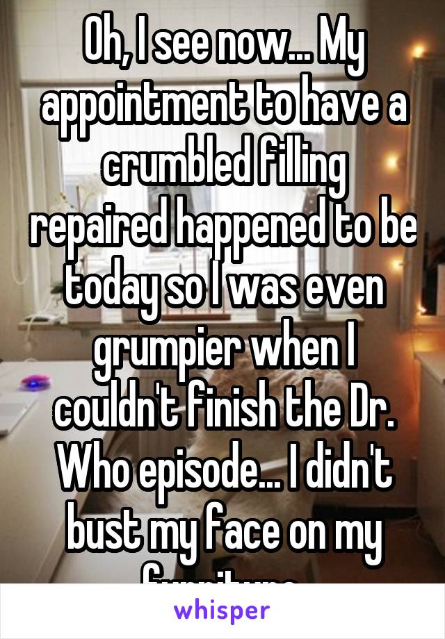 Oh, I see now... My appointment to have a crumbled filling repaired happened to be today so I was even grumpier when I couldn't finish the Dr. Who episode... I didn't bust my face on my furniture.