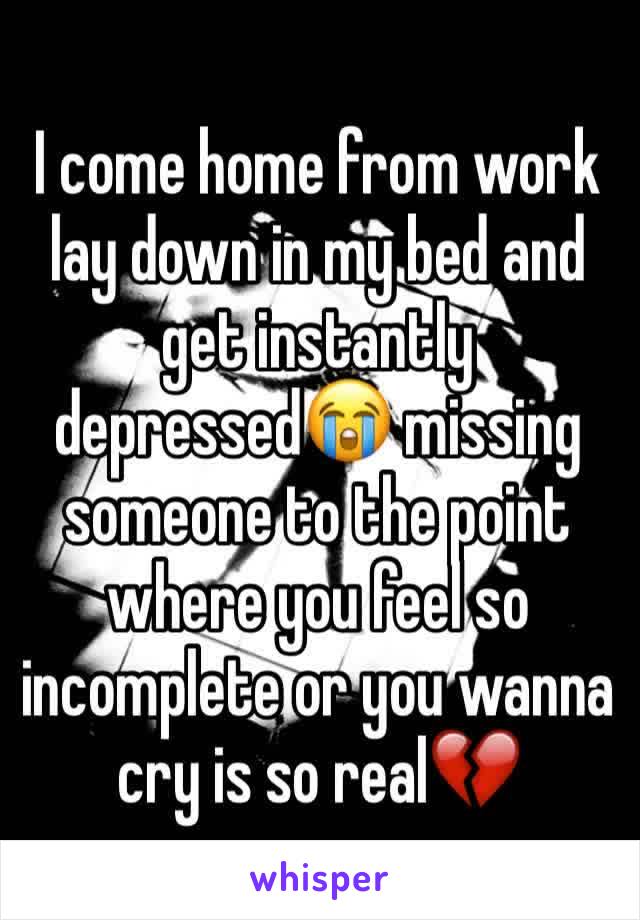 I come home from work lay down in my bed and get instantly depressed😭 missing someone to the point where you feel so incomplete or you wanna cry is so real💔