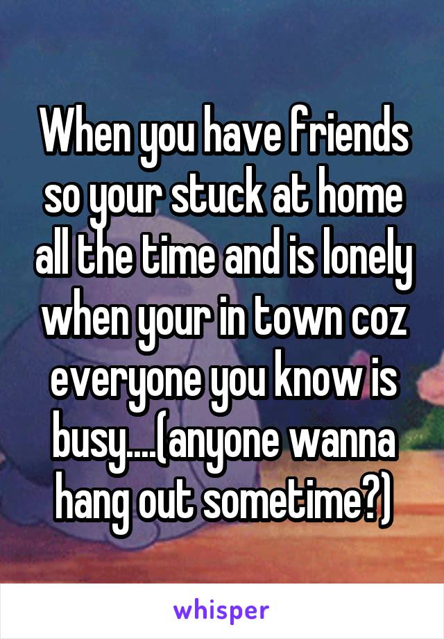 When you have friends so your stuck at home all the time and is lonely when your in town coz everyone you know is busy....(anyone wanna hang out sometime?)